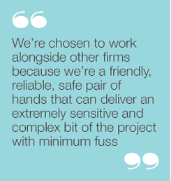 “We’re chosen to work alongside other firms becausewe’re a friendly, reliable, safe pair of hands that candeliver an extremely sensitive and complex bit of theproject with minimum fuss”