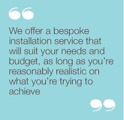 "We offer a bespoke installation service that will suityour needs and budget, as long as you’re reasonablyrealistic on what you’re trying to achieve”