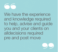 “We have the experience and knowledge required to
help, advise and guide you and your clients on all
decisions required pre and post move."