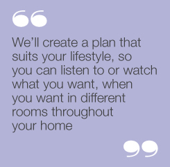 “We’ll create a plan that suits your lifestyle,so you can listen to or watch what youwant, when you want in different roomsthroughout your home”