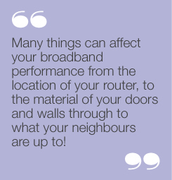 “Many things can affect your broadbandperformance from the location of yourrouter, to the material of your doors andwalls through to what your neighbours areup to!”