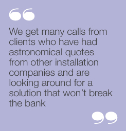 “We get many calls from clientswho have had astronomical quotesfrom other installation companiesand are looking around for asolution that won’t break the bank”