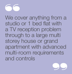 We cover anything from a studio or 1 bedflat with a TV reception problem through toa large multi storey house or grandapartment with advanced multi-roomrequirements and controls.